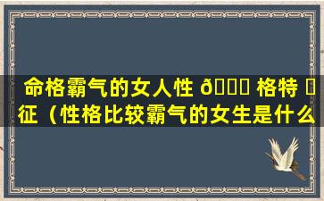命格霸气的女人性 🍁 格特 ☘ 征（性格比较霸气的女生是什么样的）
